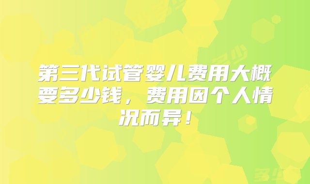 第三代试管婴儿费用大概要多少钱，费用因个人情况而异！