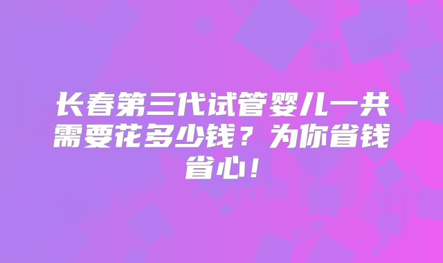 长春第三代试管婴儿一共需要花多少钱？为你省钱省心！