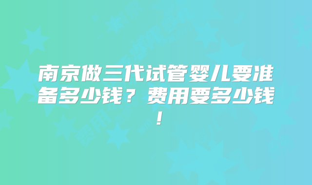 南京做三代试管婴儿要准备多少钱？费用要多少钱！