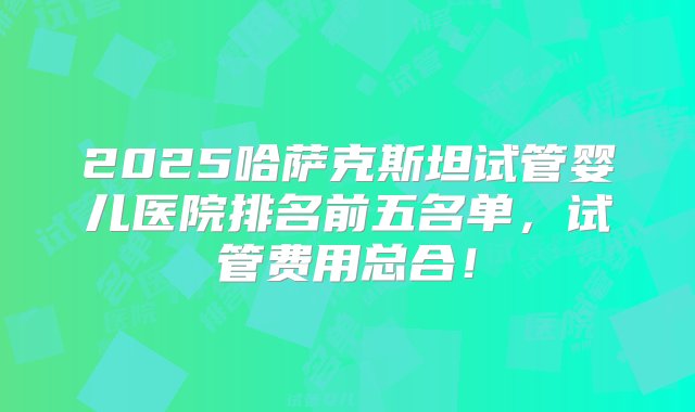 2025哈萨克斯坦试管婴儿医院排名前五名单，试管费用总合！