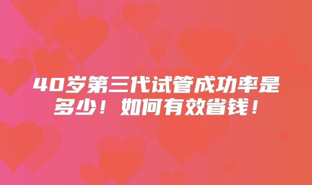 40岁第三代试管成功率是多少！如何有效省钱！