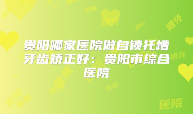 贵阳哪家医院做自锁托槽牙齿矫正好：贵阳市综合医院