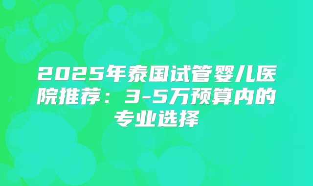 2025年泰国试管婴儿医院推荐：3-5万预算内的专业选择