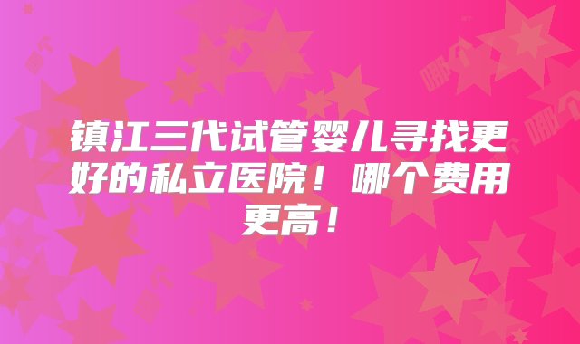 镇江三代试管婴儿寻找更好的私立医院！哪个费用更高！