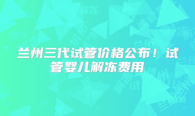 兰州三代试管价格公布！试管婴儿解冻费用