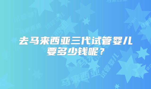 去马来西亚三代试管婴儿要多少钱呢？