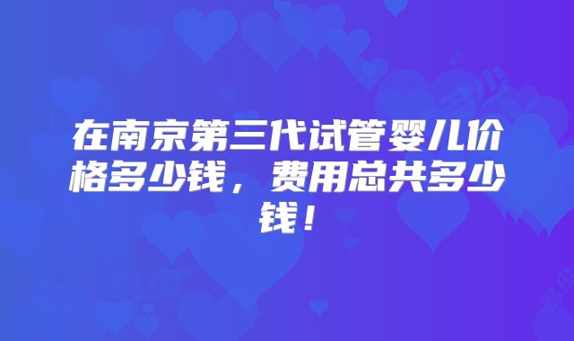 在南京第三代试管婴儿价格多少钱，费用总共多少钱！