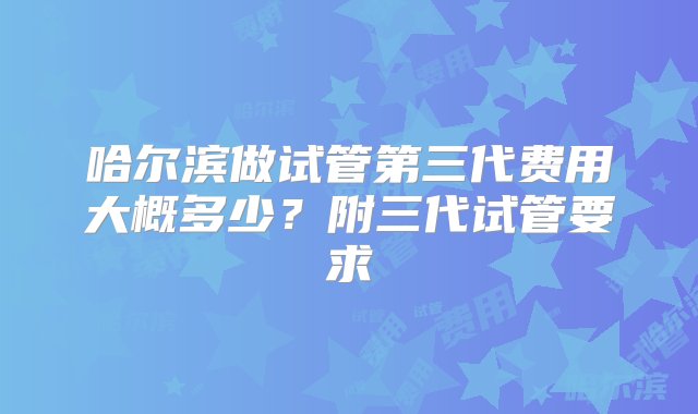 哈尔滨做试管第三代费用大概多少？附三代试管要求