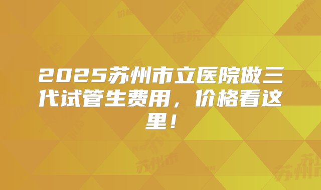 2025苏州市立医院做三代试管生费用，价格看这里！