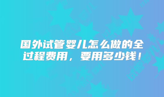 国外试管婴儿怎么做的全过程费用，要用多少钱！