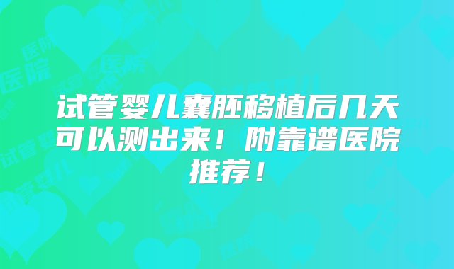 试管婴儿囊胚移植后几天可以测出来！附靠谱医院推荐！