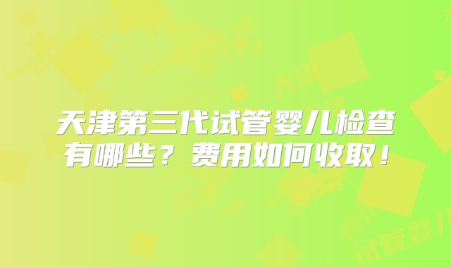 天津第三代试管婴儿检查有哪些？费用如何收取！