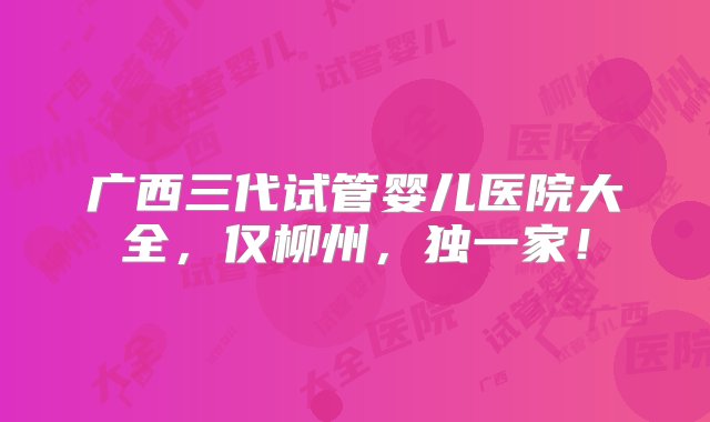 广西三代试管婴儿医院大全，仅柳州，独一家！