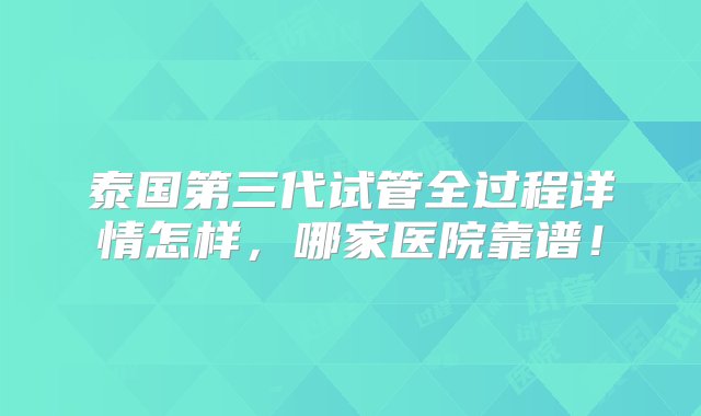 泰国第三代试管全过程详情怎样，哪家医院靠谱！