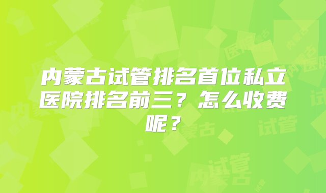 内蒙古试管排名首位私立医院排名前三？怎么收费呢？