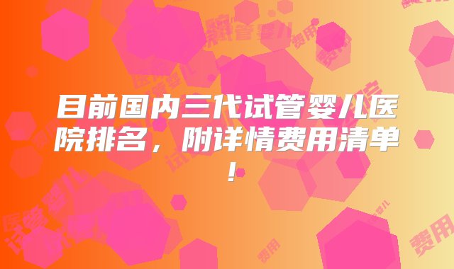 目前国内三代试管婴儿医院排名，附详情费用清单！