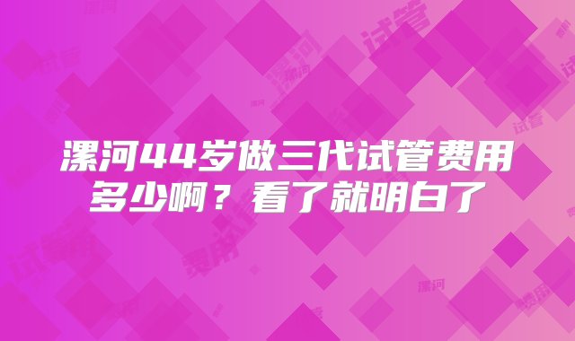 漯河44岁做三代试管费用多少啊？看了就明白了