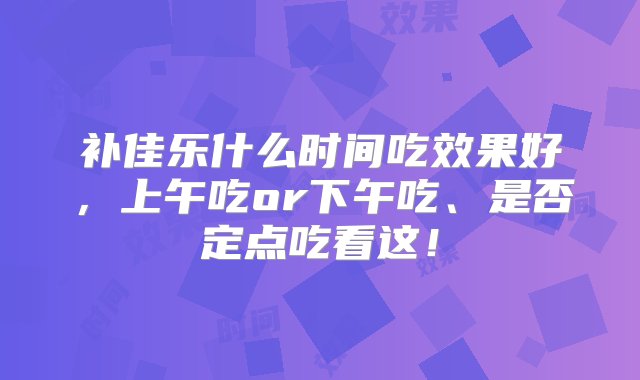 补佳乐什么时间吃效果好，上午吃or下午吃、是否定点吃看这！