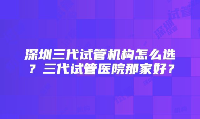 深圳三代试管机构怎么选？三代试管医院那家好？