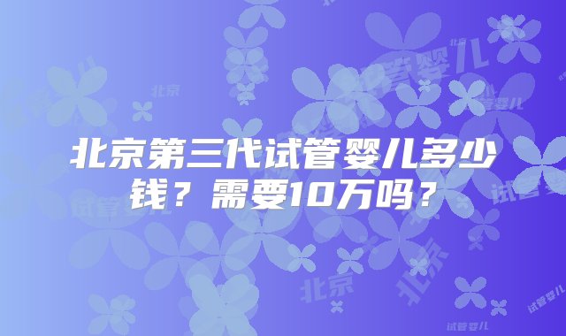 北京第三代试管婴儿多少钱？需要10万吗？