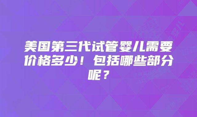 美国第三代试管婴儿需要价格多少！包括哪些部分呢？