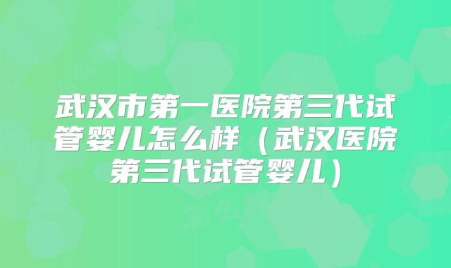 武汉市第一医院第三代试管婴儿怎么样（武汉医院第三代试管婴儿）