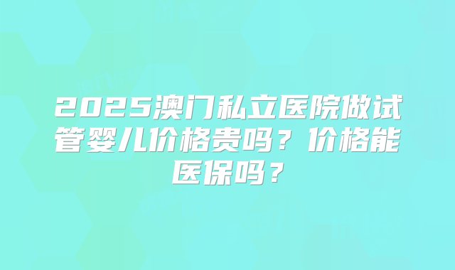 2025澳门私立医院做试管婴儿价格贵吗？价格能医保吗？