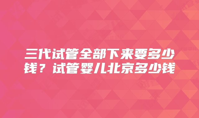 三代试管全部下来要多少钱？试管婴儿北京多少钱