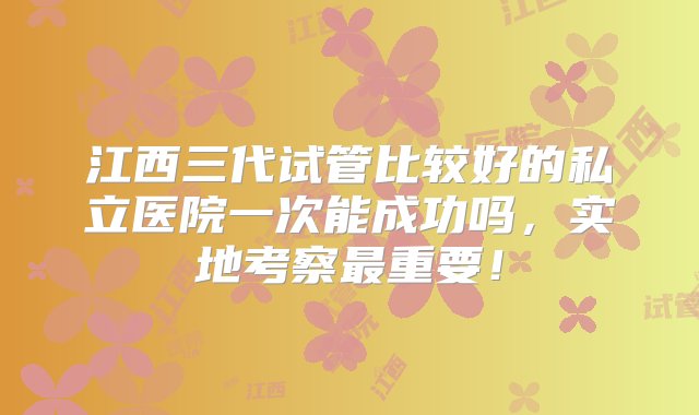 江西三代试管比较好的私立医院一次能成功吗，实地考察最重要！