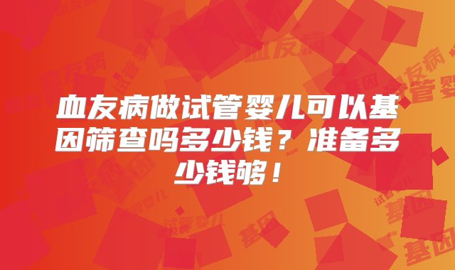 血友病做试管婴儿可以基因筛查吗多少钱？准备多少钱够！