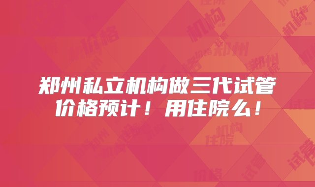 郑州私立机构做三代试管价格预计！用住院么！