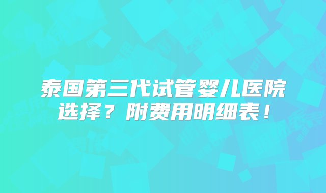 泰国第三代试管婴儿医院选择？附费用明细表！