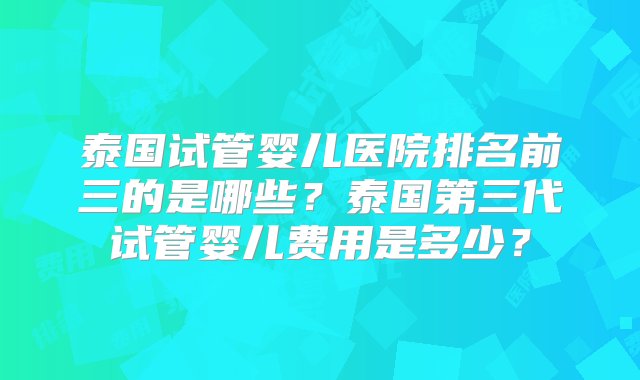 泰国试管婴儿医院排名前三的是哪些？泰国第三代试管婴儿费用是多少？