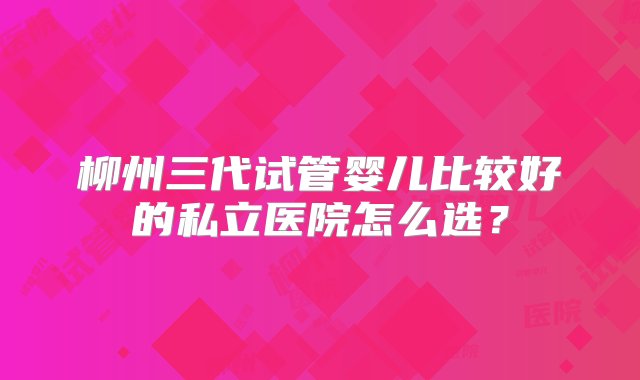 柳州三代试管婴儿比较好的私立医院怎么选？