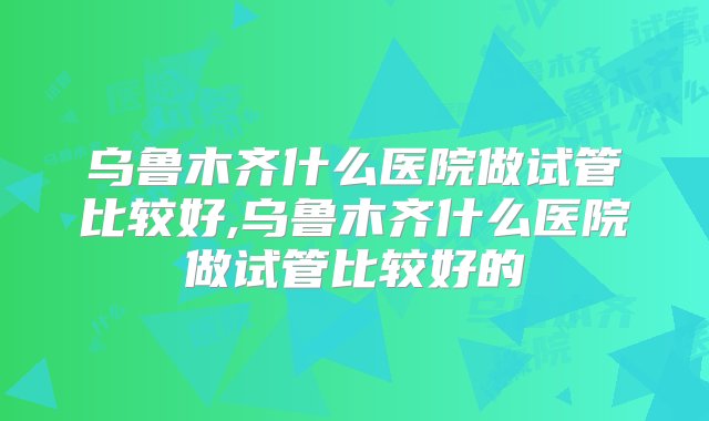 乌鲁木齐什么医院做试管比较好,乌鲁木齐什么医院做试管比较好的