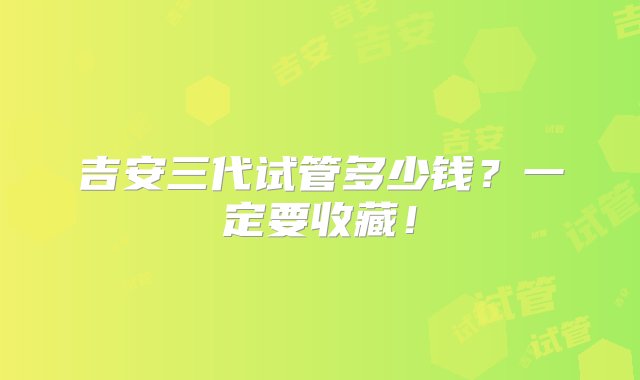 吉安三代试管多少钱？一定要收藏！