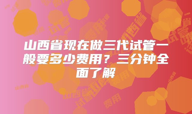 山西省现在做三代试管一般要多少费用？三分钟全面了解