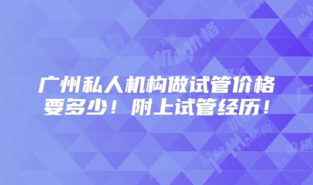 广州私人机构做试管价格要多少！附上试管经历！