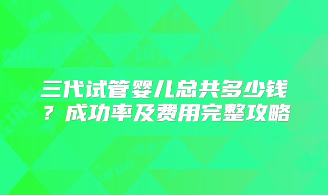 三代试管婴儿总共多少钱？成功率及费用完整攻略