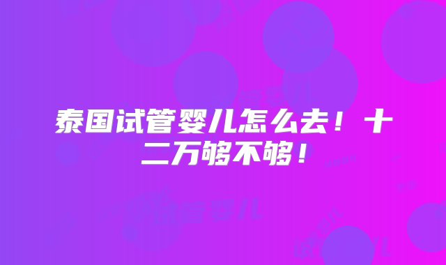 泰国试管婴儿怎么去！十二万够不够！