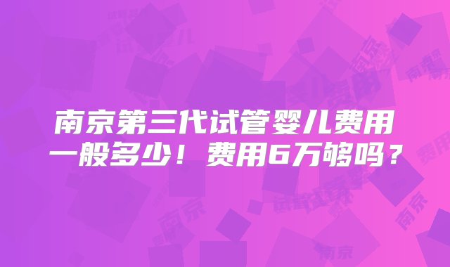 南京第三代试管婴儿费用一般多少！费用6万够吗？