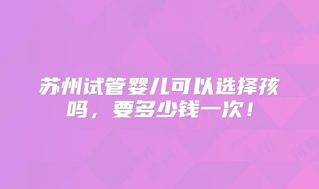 苏州试管婴儿可以选择孩吗，要多少钱一次！