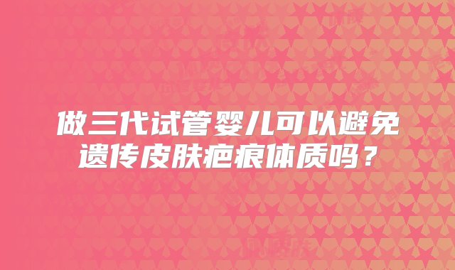 做三代试管婴儿可以避免遗传皮肤疤痕体质吗？