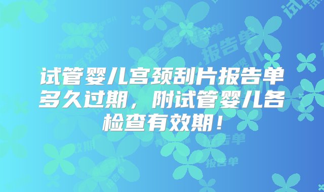 试管婴儿宫颈刮片报告单多久过期，附试管婴儿各检查有效期！