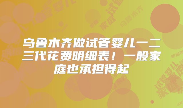 乌鲁木齐做试管婴儿一二三代花费明细表！一般家庭也承担得起