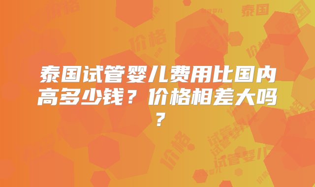 泰国试管婴儿费用比国内高多少钱？价格相差大吗？