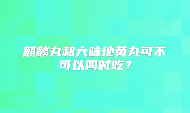 麒麟丸和六味地黄丸可不可以同时吃？