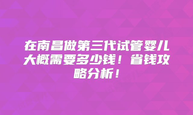 在南昌做第三代试管婴儿大概需要多少钱！省钱攻略分析！