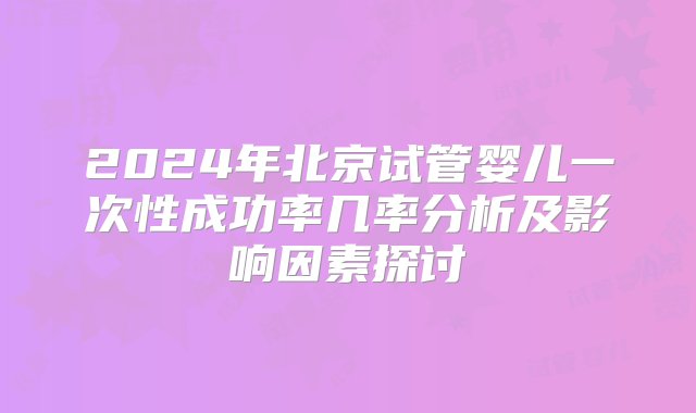 2024年北京试管婴儿一次性成功率几率分析及影响因素探讨