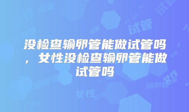 没检查输卵管能做试管吗，女性没检查输卵管能做试管吗